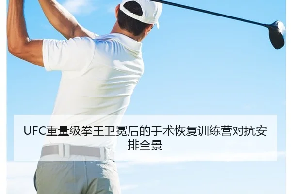UFC重量级拳王卫冕后的手术恢复训练营对抗安排全景